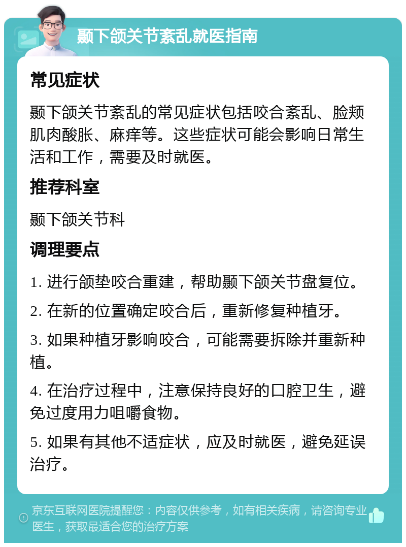 颞下颌关节紊乱就医指南 常见症状 颞下颌关节紊乱的常见症状包括咬合紊乱、脸颊肌肉酸胀、麻痒等。这些症状可能会影响日常生活和工作，需要及时就医。 推荐科室 颞下颌关节科 调理要点 1. 进行颌垫咬合重建，帮助颞下颌关节盘复位。 2. 在新的位置确定咬合后，重新修复种植牙。 3. 如果种植牙影响咬合，可能需要拆除并重新种植。 4. 在治疗过程中，注意保持良好的口腔卫生，避免过度用力咀嚼食物。 5. 如果有其他不适症状，应及时就医，避免延误治疗。