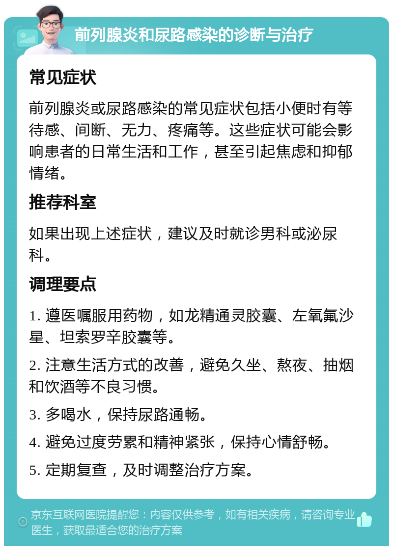 前列腺炎和尿路感染的诊断与治疗 常见症状 前列腺炎或尿路感染的常见症状包括小便时有等待感、间断、无力、疼痛等。这些症状可能会影响患者的日常生活和工作，甚至引起焦虑和抑郁情绪。 推荐科室 如果出现上述症状，建议及时就诊男科或泌尿科。 调理要点 1. 遵医嘱服用药物，如龙精通灵胶囊、左氧氟沙星、坦索罗辛胶囊等。 2. 注意生活方式的改善，避免久坐、熬夜、抽烟和饮酒等不良习惯。 3. 多喝水，保持尿路通畅。 4. 避免过度劳累和精神紧张，保持心情舒畅。 5. 定期复查，及时调整治疗方案。