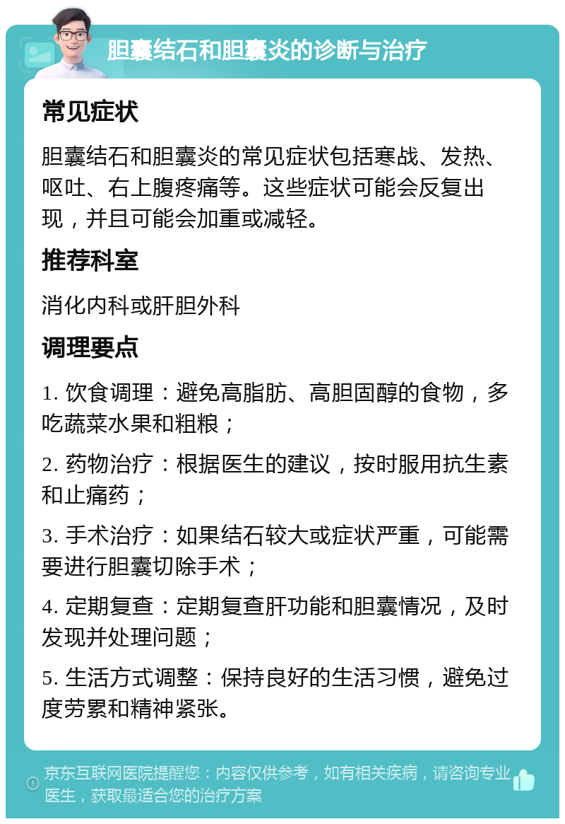 胆囊结石和胆囊炎的诊断与治疗 常见症状 胆囊结石和胆囊炎的常见症状包括寒战、发热、呕吐、右上腹疼痛等。这些症状可能会反复出现，并且可能会加重或减轻。 推荐科室 消化内科或肝胆外科 调理要点 1. 饮食调理：避免高脂肪、高胆固醇的食物，多吃蔬菜水果和粗粮； 2. 药物治疗：根据医生的建议，按时服用抗生素和止痛药； 3. 手术治疗：如果结石较大或症状严重，可能需要进行胆囊切除手术； 4. 定期复查：定期复查肝功能和胆囊情况，及时发现并处理问题； 5. 生活方式调整：保持良好的生活习惯，避免过度劳累和精神紧张。