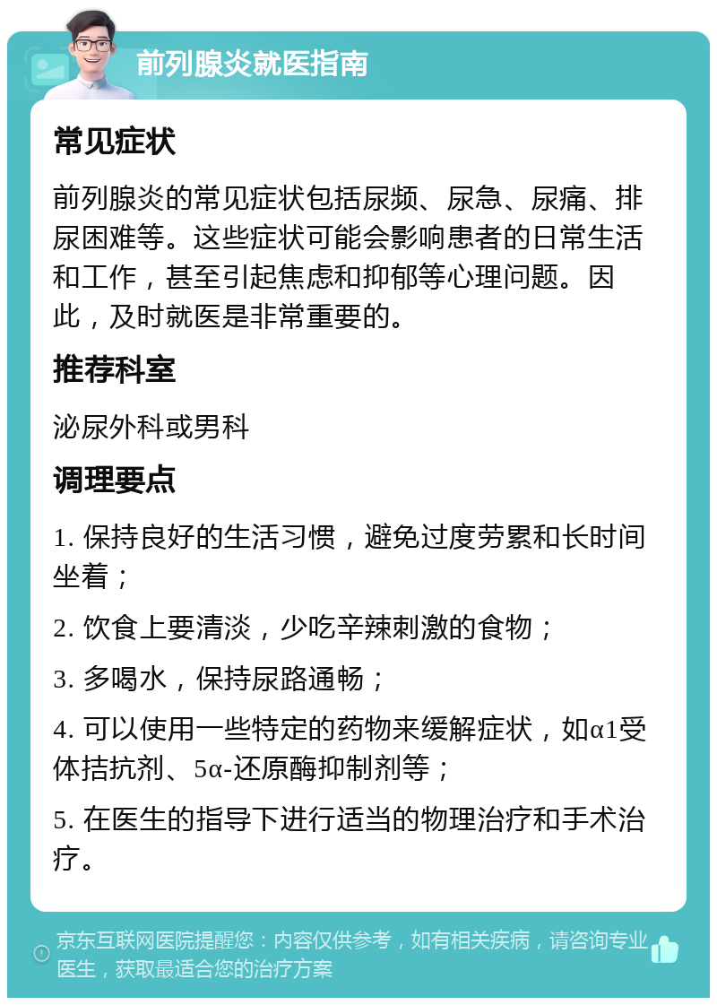 前列腺炎就医指南 常见症状 前列腺炎的常见症状包括尿频、尿急、尿痛、排尿困难等。这些症状可能会影响患者的日常生活和工作，甚至引起焦虑和抑郁等心理问题。因此，及时就医是非常重要的。 推荐科室 泌尿外科或男科 调理要点 1. 保持良好的生活习惯，避免过度劳累和长时间坐着； 2. 饮食上要清淡，少吃辛辣刺激的食物； 3. 多喝水，保持尿路通畅； 4. 可以使用一些特定的药物来缓解症状，如α1受体拮抗剂、5α-还原酶抑制剂等； 5. 在医生的指导下进行适当的物理治疗和手术治疗。