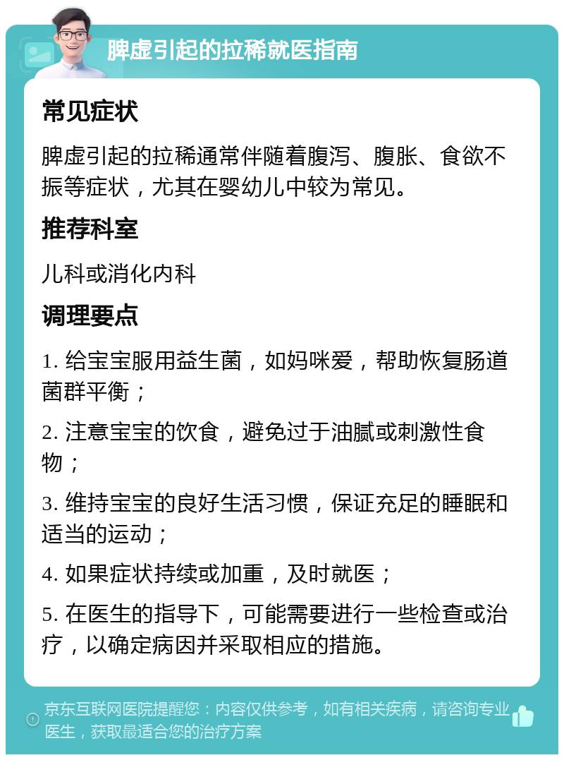 脾虚引起的拉稀就医指南 常见症状 脾虚引起的拉稀通常伴随着腹泻、腹胀、食欲不振等症状，尤其在婴幼儿中较为常见。 推荐科室 儿科或消化内科 调理要点 1. 给宝宝服用益生菌，如妈咪爱，帮助恢复肠道菌群平衡； 2. 注意宝宝的饮食，避免过于油腻或刺激性食物； 3. 维持宝宝的良好生活习惯，保证充足的睡眠和适当的运动； 4. 如果症状持续或加重，及时就医； 5. 在医生的指导下，可能需要进行一些检查或治疗，以确定病因并采取相应的措施。