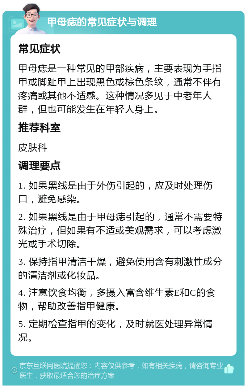 甲母痣的常见症状与调理 常见症状 甲母痣是一种常见的甲部疾病，主要表现为手指甲或脚趾甲上出现黑色或棕色条纹，通常不伴有疼痛或其他不适感。这种情况多见于中老年人群，但也可能发生在年轻人身上。 推荐科室 皮肤科 调理要点 1. 如果黑线是由于外伤引起的，应及时处理伤口，避免感染。 2. 如果黑线是由于甲母痣引起的，通常不需要特殊治疗，但如果有不适或美观需求，可以考虑激光或手术切除。 3. 保持指甲清洁干燥，避免使用含有刺激性成分的清洁剂或化妆品。 4. 注意饮食均衡，多摄入富含维生素E和C的食物，帮助改善指甲健康。 5. 定期检查指甲的变化，及时就医处理异常情况。