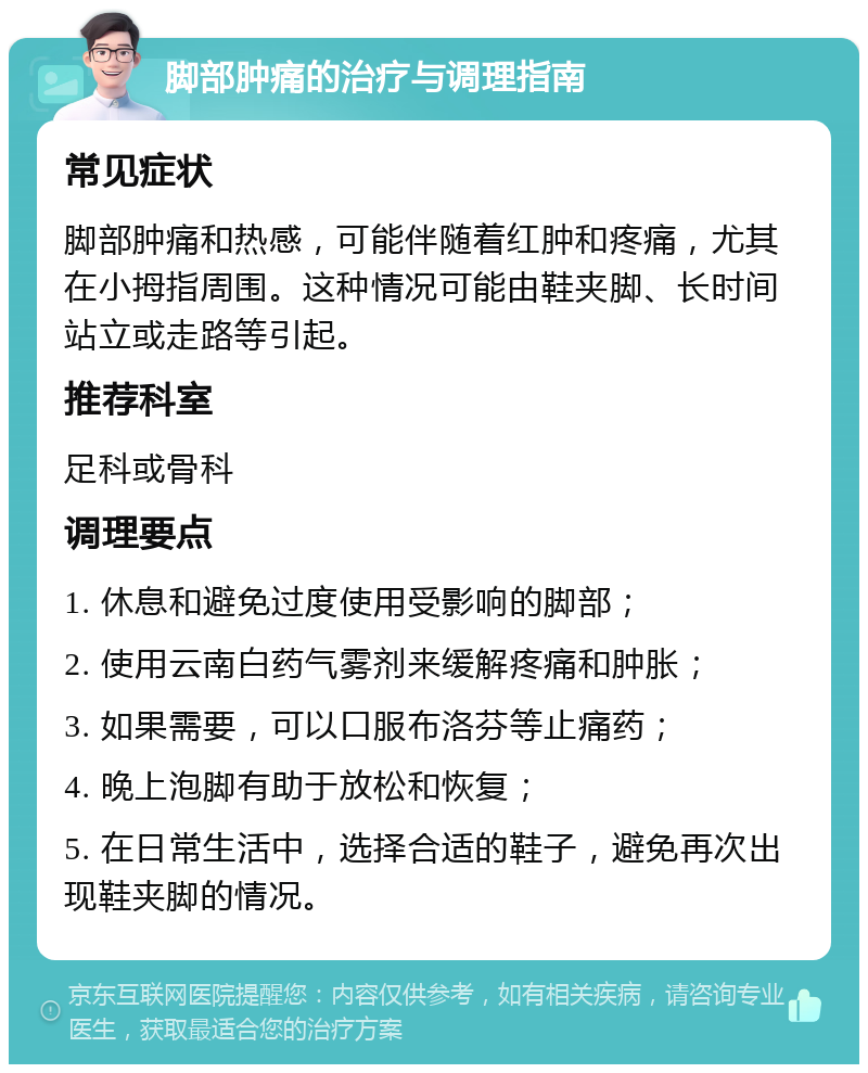 脚部肿痛的治疗与调理指南 常见症状 脚部肿痛和热感，可能伴随着红肿和疼痛，尤其在小拇指周围。这种情况可能由鞋夹脚、长时间站立或走路等引起。 推荐科室 足科或骨科 调理要点 1. 休息和避免过度使用受影响的脚部； 2. 使用云南白药气雾剂来缓解疼痛和肿胀； 3. 如果需要，可以口服布洛芬等止痛药； 4. 晚上泡脚有助于放松和恢复； 5. 在日常生活中，选择合适的鞋子，避免再次出现鞋夹脚的情况。