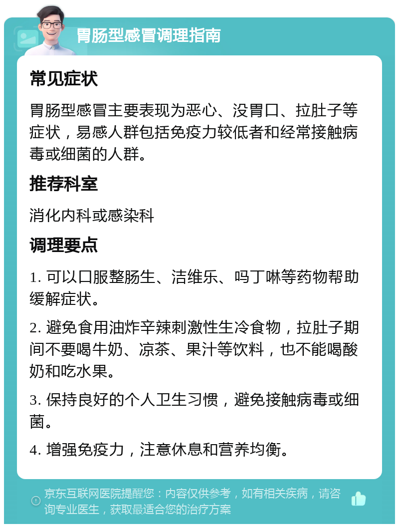 胃肠型感冒调理指南 常见症状 胃肠型感冒主要表现为恶心、没胃口、拉肚子等症状，易感人群包括免疫力较低者和经常接触病毒或细菌的人群。 推荐科室 消化内科或感染科 调理要点 1. 可以口服整肠生、洁维乐、吗丁啉等药物帮助缓解症状。 2. 避免食用油炸辛辣刺激性生冷食物，拉肚子期间不要喝牛奶、凉茶、果汁等饮料，也不能喝酸奶和吃水果。 3. 保持良好的个人卫生习惯，避免接触病毒或细菌。 4. 增强免疫力，注意休息和营养均衡。