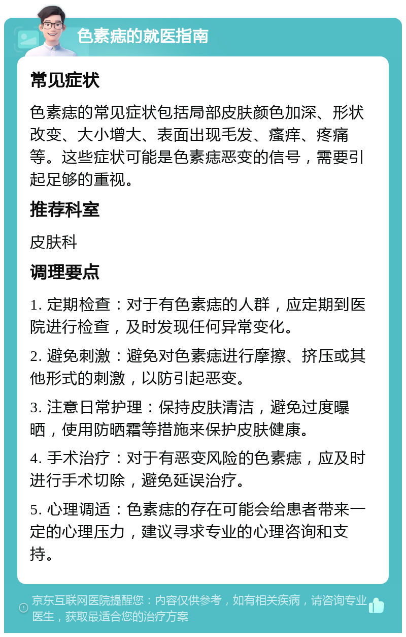 色素痣的就医指南 常见症状 色素痣的常见症状包括局部皮肤颜色加深、形状改变、大小增大、表面出现毛发、瘙痒、疼痛等。这些症状可能是色素痣恶变的信号，需要引起足够的重视。 推荐科室 皮肤科 调理要点 1. 定期检查：对于有色素痣的人群，应定期到医院进行检查，及时发现任何异常变化。 2. 避免刺激：避免对色素痣进行摩擦、挤压或其他形式的刺激，以防引起恶变。 3. 注意日常护理：保持皮肤清洁，避免过度曝晒，使用防晒霜等措施来保护皮肤健康。 4. 手术治疗：对于有恶变风险的色素痣，应及时进行手术切除，避免延误治疗。 5. 心理调适：色素痣的存在可能会给患者带来一定的心理压力，建议寻求专业的心理咨询和支持。