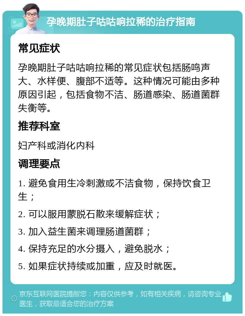 孕晚期肚子咕咕响拉稀的治疗指南 常见症状 孕晚期肚子咕咕响拉稀的常见症状包括肠鸣声大、水样便、腹部不适等。这种情况可能由多种原因引起，包括食物不洁、肠道感染、肠道菌群失衡等。 推荐科室 妇产科或消化内科 调理要点 1. 避免食用生冷刺激或不洁食物，保持饮食卫生； 2. 可以服用蒙脱石散来缓解症状； 3. 加入益生菌来调理肠道菌群； 4. 保持充足的水分摄入，避免脱水； 5. 如果症状持续或加重，应及时就医。