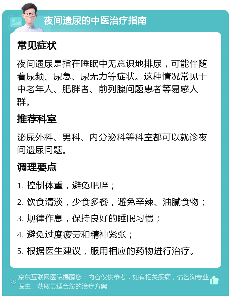 夜间遗尿的中医治疗指南 常见症状 夜间遗尿是指在睡眠中无意识地排尿，可能伴随着尿频、尿急、尿无力等症状。这种情况常见于中老年人、肥胖者、前列腺问题患者等易感人群。 推荐科室 泌尿外科、男科、内分泌科等科室都可以就诊夜间遗尿问题。 调理要点 1. 控制体重，避免肥胖； 2. 饮食清淡，少食多餐，避免辛辣、油腻食物； 3. 规律作息，保持良好的睡眠习惯； 4. 避免过度疲劳和精神紧张； 5. 根据医生建议，服用相应的药物进行治疗。