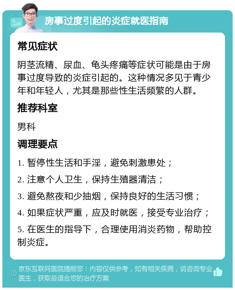 房事过度引起的炎症就医指南 常见症状 阴茎流精、尿血、龟头疼痛等症状可能是由于房事过度导致的炎症引起的。这种情况多见于青少年和年轻人，尤其是那些性生活频繁的人群。 推荐科室 男科 调理要点 1. 暂停性生活和手淫，避免刺激患处； 2. 注意个人卫生，保持生殖器清洁； 3. 避免熬夜和少抽烟，保持良好的生活习惯； 4. 如果症状严重，应及时就医，接受专业治疗； 5. 在医生的指导下，合理使用消炎药物，帮助控制炎症。