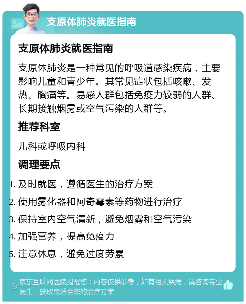 支原体肺炎就医指南 支原体肺炎就医指南 支原体肺炎是一种常见的呼吸道感染疾病，主要影响儿童和青少年。其常见症状包括咳嗽、发热、胸痛等。易感人群包括免疫力较弱的人群、长期接触烟雾或空气污染的人群等。 推荐科室 儿科或呼吸内科 调理要点 及时就医，遵循医生的治疗方案 使用雾化器和阿奇霉素等药物进行治疗 保持室内空气清新，避免烟雾和空气污染 加强营养，提高免疫力 注意休息，避免过度劳累