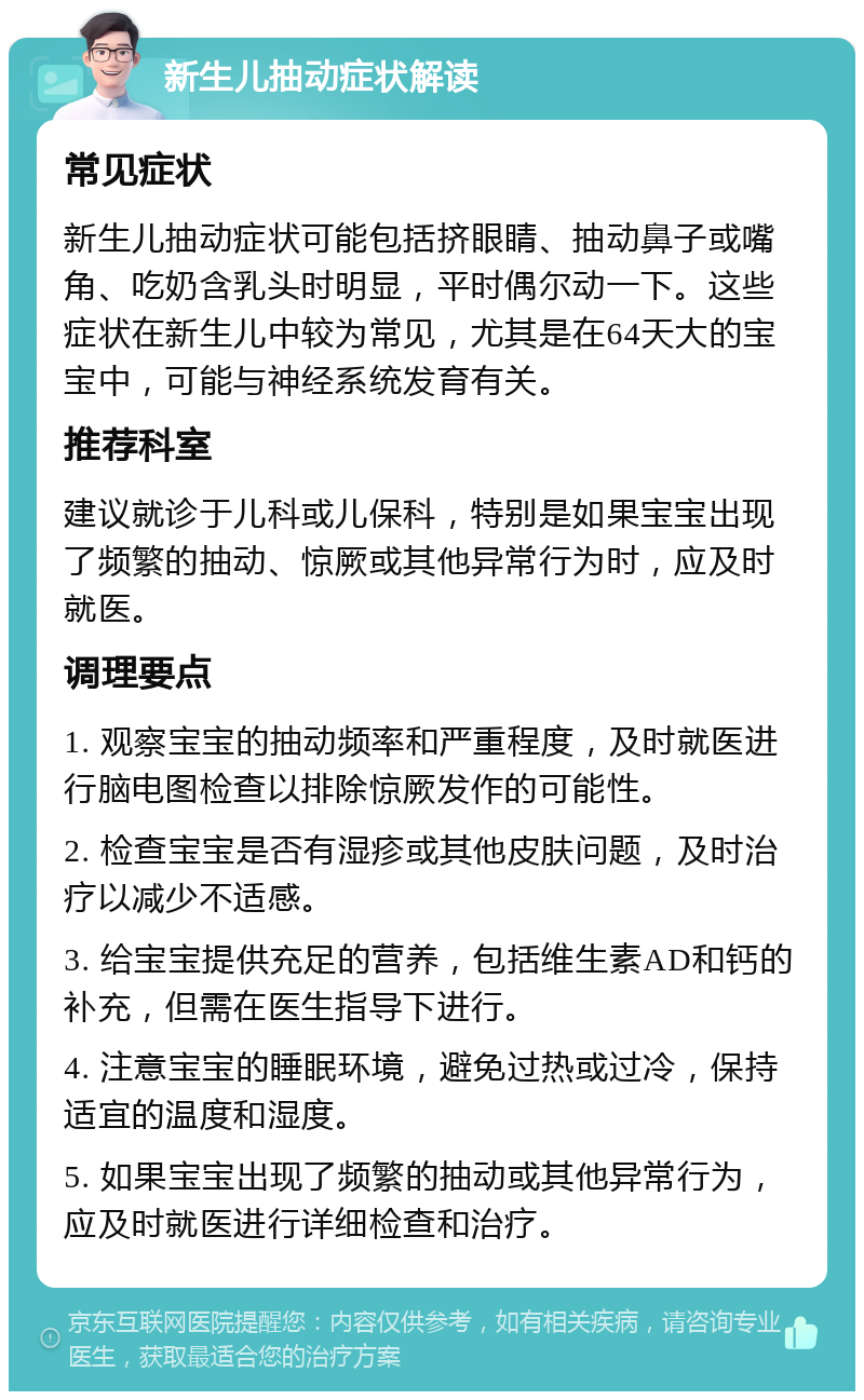 新生儿抽动症状解读 常见症状 新生儿抽动症状可能包括挤眼睛、抽动鼻子或嘴角、吃奶含乳头时明显，平时偶尔动一下。这些症状在新生儿中较为常见，尤其是在64天大的宝宝中，可能与神经系统发育有关。 推荐科室 建议就诊于儿科或儿保科，特别是如果宝宝出现了频繁的抽动、惊厥或其他异常行为时，应及时就医。 调理要点 1. 观察宝宝的抽动频率和严重程度，及时就医进行脑电图检查以排除惊厥发作的可能性。 2. 检查宝宝是否有湿疹或其他皮肤问题，及时治疗以减少不适感。 3. 给宝宝提供充足的营养，包括维生素AD和钙的补充，但需在医生指导下进行。 4. 注意宝宝的睡眠环境，避免过热或过冷，保持适宜的温度和湿度。 5. 如果宝宝出现了频繁的抽动或其他异常行为，应及时就医进行详细检查和治疗。