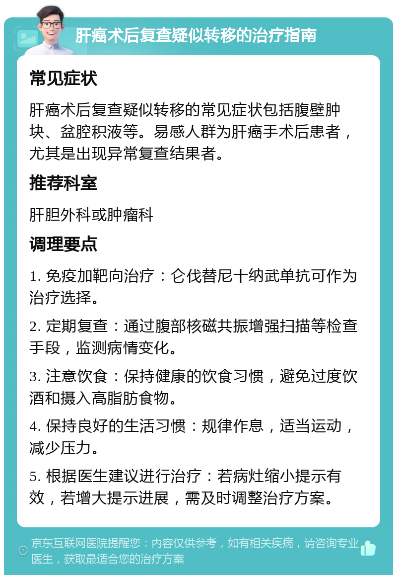 肝癌术后复查疑似转移的治疗指南 常见症状 肝癌术后复查疑似转移的常见症状包括腹壁肿块、盆腔积液等。易感人群为肝癌手术后患者，尤其是出现异常复查结果者。 推荐科室 肝胆外科或肿瘤科 调理要点 1. 免疫加靶向治疗：仑伐替尼十纳武单抗可作为治疗选择。 2. 定期复查：通过腹部核磁共振增强扫描等检查手段，监测病情变化。 3. 注意饮食：保持健康的饮食习惯，避免过度饮酒和摄入高脂肪食物。 4. 保持良好的生活习惯：规律作息，适当运动，减少压力。 5. 根据医生建议进行治疗：若病灶缩小提示有效，若增大提示进展，需及时调整治疗方案。