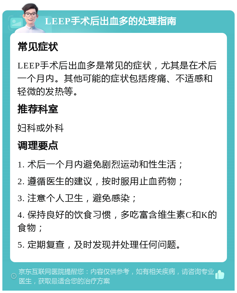 LEEP手术后出血多的处理指南 常见症状 LEEP手术后出血多是常见的症状，尤其是在术后一个月内。其他可能的症状包括疼痛、不适感和轻微的发热等。 推荐科室 妇科或外科 调理要点 1. 术后一个月内避免剧烈运动和性生活； 2. 遵循医生的建议，按时服用止血药物； 3. 注意个人卫生，避免感染； 4. 保持良好的饮食习惯，多吃富含维生素C和K的食物； 5. 定期复查，及时发现并处理任何问题。