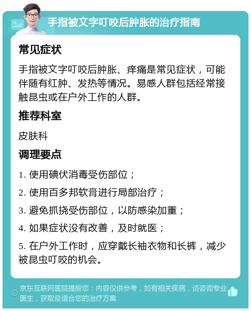 手指被文字叮咬后肿胀的治疗指南 常见症状 手指被文字叮咬后肿胀、痒痛是常见症状，可能伴随有红肿、发热等情况。易感人群包括经常接触昆虫或在户外工作的人群。 推荐科室 皮肤科 调理要点 1. 使用碘伏消毒受伤部位； 2. 使用百多邦软膏进行局部治疗； 3. 避免抓挠受伤部位，以防感染加重； 4. 如果症状没有改善，及时就医； 5. 在户外工作时，应穿戴长袖衣物和长裤，减少被昆虫叮咬的机会。