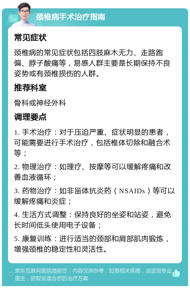 颈椎病手术治疗指南 常见症状 颈椎病的常见症状包括四肢麻木无力、走路跑偏、脖子酸痛等，易感人群主要是长期保持不良姿势或有颈椎损伤的人群。 推荐科室 骨科或神经外科 调理要点 1. 手术治疗：对于压迫严重、症状明显的患者，可能需要进行手术治疗，包括椎体切除和融合术等； 2. 物理治疗：如理疗、按摩等可以缓解疼痛和改善血液循环； 3. 药物治疗：如非甾体抗炎药（NSAIDs）等可以缓解疼痛和炎症； 4. 生活方式调整：保持良好的坐姿和站姿，避免长时间低头使用电子设备； 5. 康复训练：进行适当的颈部和肩部肌肉锻炼，增强颈椎的稳定性和灵活性。