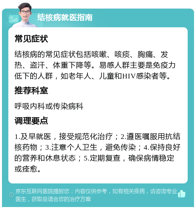 结核病就医指南 常见症状 结核病的常见症状包括咳嗽、咳痰、胸痛、发热、盗汗、体重下降等。易感人群主要是免疫力低下的人群，如老年人、儿童和HIV感染者等。 推荐科室 呼吸内科或传染病科 调理要点 1.及早就医，接受规范化治疗；2.遵医嘱服用抗结核药物；3.注意个人卫生，避免传染；4.保持良好的营养和休息状态；5.定期复查，确保病情稳定或痊愈。