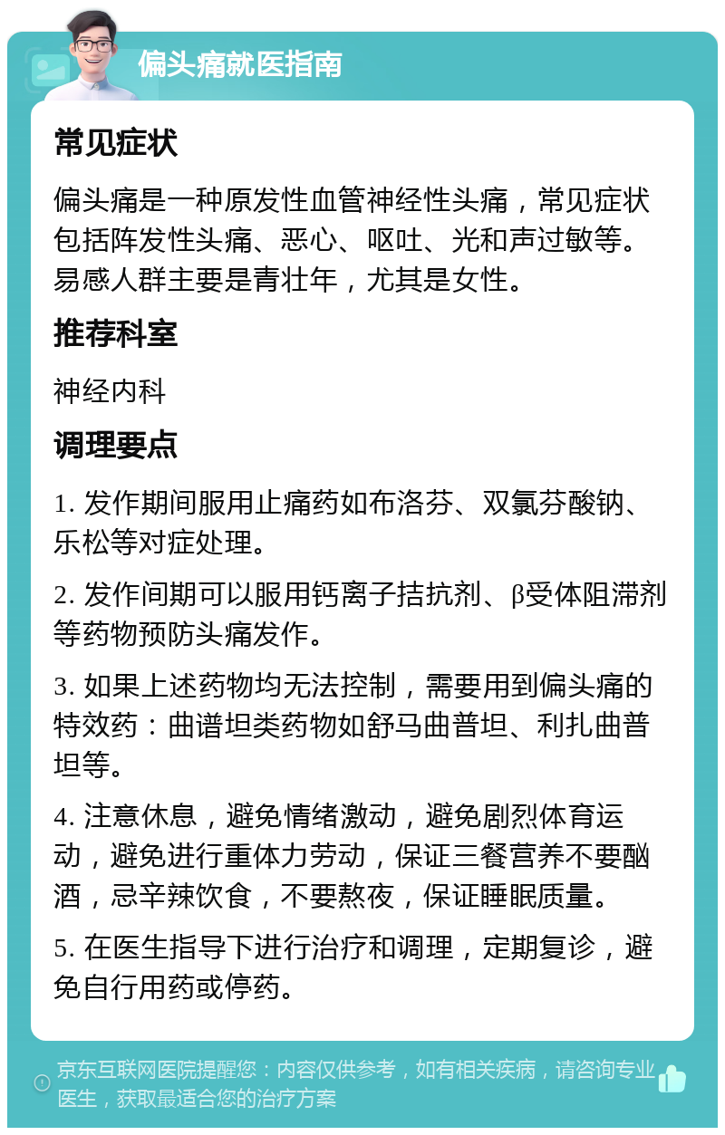 偏头痛就医指南 常见症状 偏头痛是一种原发性血管神经性头痛，常见症状包括阵发性头痛、恶心、呕吐、光和声过敏等。易感人群主要是青壮年，尤其是女性。 推荐科室 神经内科 调理要点 1. 发作期间服用止痛药如布洛芬、双氯芬酸钠、乐松等对症处理。 2. 发作间期可以服用钙离子拮抗剂、β受体阻滞剂等药物预防头痛发作。 3. 如果上述药物均无法控制，需要用到偏头痛的特效药：曲谱坦类药物如舒马曲普坦、利扎曲普坦等。 4. 注意休息，避免情绪激动，避免剧烈体育运动，避免进行重体力劳动，保证三餐营养不要酗酒，忌辛辣饮食，不要熬夜，保证睡眠质量。 5. 在医生指导下进行治疗和调理，定期复诊，避免自行用药或停药。