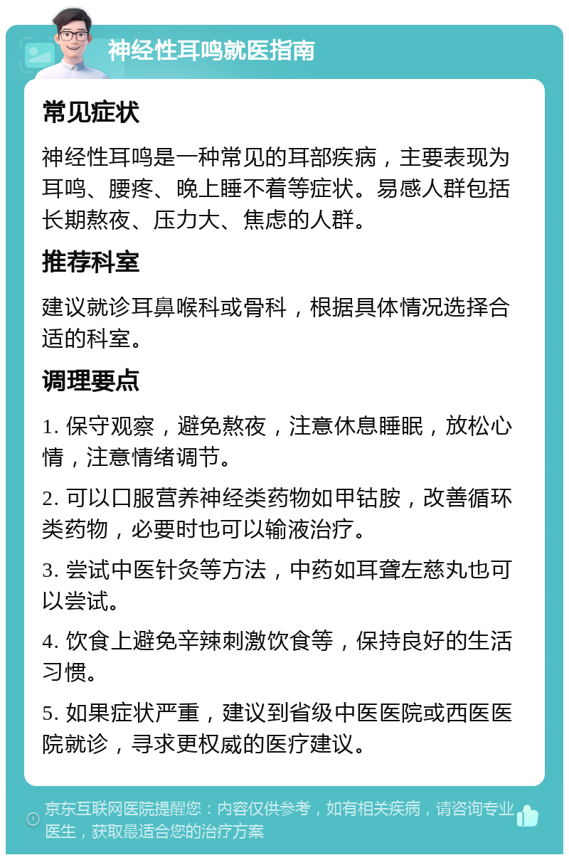 神经性耳鸣就医指南 常见症状 神经性耳鸣是一种常见的耳部疾病，主要表现为耳鸣、腰疼、晚上睡不着等症状。易感人群包括长期熬夜、压力大、焦虑的人群。 推荐科室 建议就诊耳鼻喉科或骨科，根据具体情况选择合适的科室。 调理要点 1. 保守观察，避免熬夜，注意休息睡眠，放松心情，注意情绪调节。 2. 可以口服营养神经类药物如甲钴胺，改善循环类药物，必要时也可以输液治疗。 3. 尝试中医针灸等方法，中药如耳聋左慈丸也可以尝试。 4. 饮食上避免辛辣刺激饮食等，保持良好的生活习惯。 5. 如果症状严重，建议到省级中医医院或西医医院就诊，寻求更权威的医疗建议。