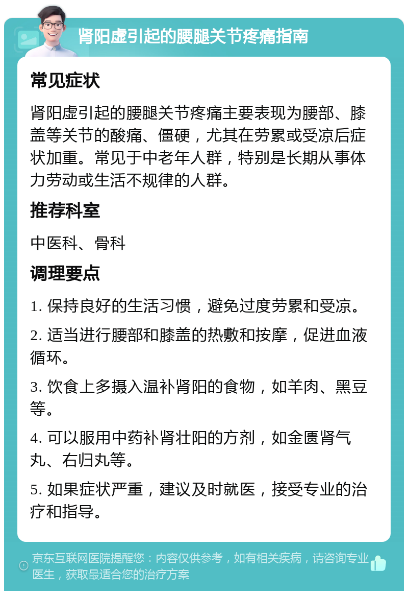 肾阳虚引起的腰腿关节疼痛指南 常见症状 肾阳虚引起的腰腿关节疼痛主要表现为腰部、膝盖等关节的酸痛、僵硬，尤其在劳累或受凉后症状加重。常见于中老年人群，特别是长期从事体力劳动或生活不规律的人群。 推荐科室 中医科、骨科 调理要点 1. 保持良好的生活习惯，避免过度劳累和受凉。 2. 适当进行腰部和膝盖的热敷和按摩，促进血液循环。 3. 饮食上多摄入温补肾阳的食物，如羊肉、黑豆等。 4. 可以服用中药补肾壮阳的方剂，如金匮肾气丸、右归丸等。 5. 如果症状严重，建议及时就医，接受专业的治疗和指导。