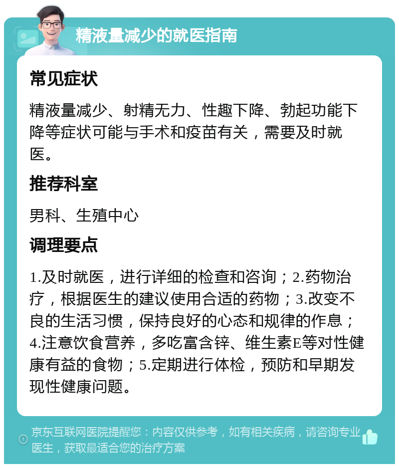 精液量减少的就医指南 常见症状 精液量减少、射精无力、性趣下降、勃起功能下降等症状可能与手术和疫苗有关，需要及时就医。 推荐科室 男科、生殖中心 调理要点 1.及时就医，进行详细的检查和咨询；2.药物治疗，根据医生的建议使用合适的药物；3.改变不良的生活习惯，保持良好的心态和规律的作息；4.注意饮食营养，多吃富含锌、维生素E等对性健康有益的食物；5.定期进行体检，预防和早期发现性健康问题。