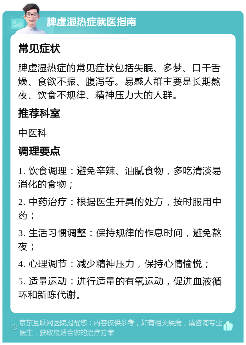 脾虚湿热症就医指南 常见症状 脾虚湿热症的常见症状包括失眠、多梦、口干舌燥、食欲不振、腹泻等。易感人群主要是长期熬夜、饮食不规律、精神压力大的人群。 推荐科室 中医科 调理要点 1. 饮食调理：避免辛辣、油腻食物，多吃清淡易消化的食物； 2. 中药治疗：根据医生开具的处方，按时服用中药； 3. 生活习惯调整：保持规律的作息时间，避免熬夜； 4. 心理调节：减少精神压力，保持心情愉悦； 5. 适量运动：进行适量的有氧运动，促进血液循环和新陈代谢。