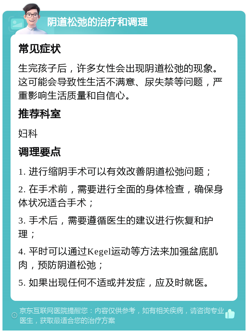 阴道松弛的治疗和调理 常见症状 生完孩子后，许多女性会出现阴道松弛的现象。这可能会导致性生活不满意、尿失禁等问题，严重影响生活质量和自信心。 推荐科室 妇科 调理要点 1. 进行缩阴手术可以有效改善阴道松弛问题； 2. 在手术前，需要进行全面的身体检查，确保身体状况适合手术； 3. 手术后，需要遵循医生的建议进行恢复和护理； 4. 平时可以通过Kegel运动等方法来加强盆底肌肉，预防阴道松弛； 5. 如果出现任何不适或并发症，应及时就医。