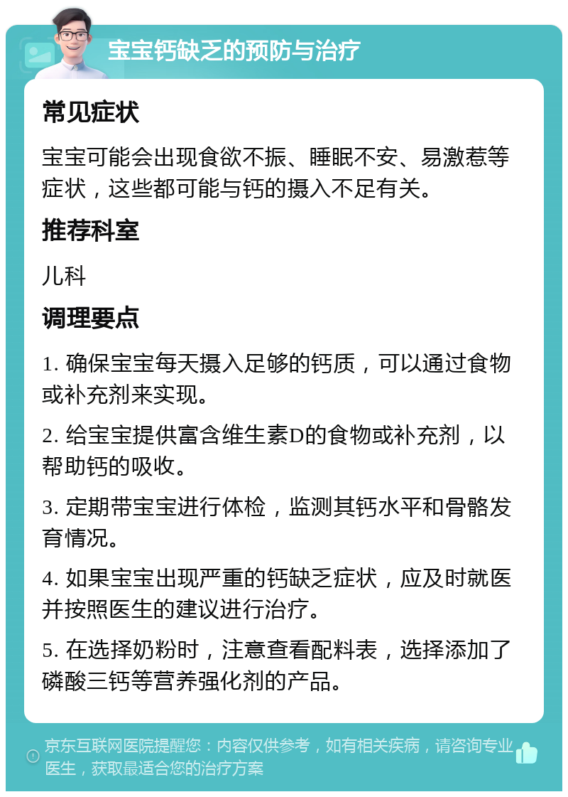 宝宝钙缺乏的预防与治疗 常见症状 宝宝可能会出现食欲不振、睡眠不安、易激惹等症状，这些都可能与钙的摄入不足有关。 推荐科室 儿科 调理要点 1. 确保宝宝每天摄入足够的钙质，可以通过食物或补充剂来实现。 2. 给宝宝提供富含维生素D的食物或补充剂，以帮助钙的吸收。 3. 定期带宝宝进行体检，监测其钙水平和骨骼发育情况。 4. 如果宝宝出现严重的钙缺乏症状，应及时就医并按照医生的建议进行治疗。 5. 在选择奶粉时，注意查看配料表，选择添加了磷酸三钙等营养强化剂的产品。