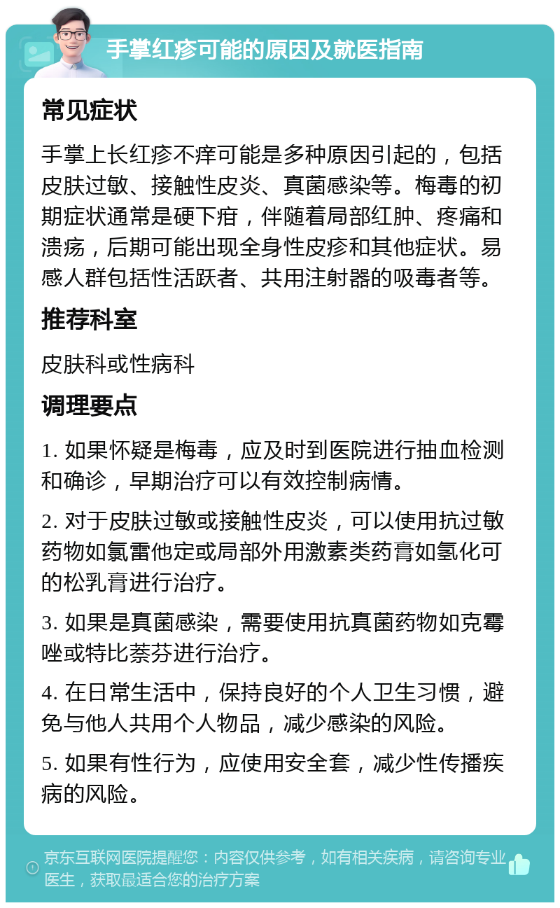 手掌红疹可能的原因及就医指南 常见症状 手掌上长红疹不痒可能是多种原因引起的，包括皮肤过敏、接触性皮炎、真菌感染等。梅毒的初期症状通常是硬下疳，伴随着局部红肿、疼痛和溃疡，后期可能出现全身性皮疹和其他症状。易感人群包括性活跃者、共用注射器的吸毒者等。 推荐科室 皮肤科或性病科 调理要点 1. 如果怀疑是梅毒，应及时到医院进行抽血检测和确诊，早期治疗可以有效控制病情。 2. 对于皮肤过敏或接触性皮炎，可以使用抗过敏药物如氯雷他定或局部外用激素类药膏如氢化可的松乳膏进行治疗。 3. 如果是真菌感染，需要使用抗真菌药物如克霉唑或特比萘芬进行治疗。 4. 在日常生活中，保持良好的个人卫生习惯，避免与他人共用个人物品，减少感染的风险。 5. 如果有性行为，应使用安全套，减少性传播疾病的风险。