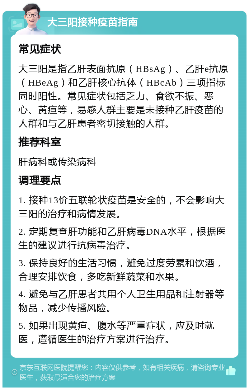 大三阳接种疫苗指南 常见症状 大三阳是指乙肝表面抗原（HBsAg）、乙肝e抗原（HBeAg）和乙肝核心抗体（HBcAb）三项指标同时阳性。常见症状包括乏力、食欲不振、恶心、黄疸等，易感人群主要是未接种乙肝疫苗的人群和与乙肝患者密切接触的人群。 推荐科室 肝病科或传染病科 调理要点 1. 接种13价五联轮状疫苗是安全的，不会影响大三阳的治疗和病情发展。 2. 定期复查肝功能和乙肝病毒DNA水平，根据医生的建议进行抗病毒治疗。 3. 保持良好的生活习惯，避免过度劳累和饮酒，合理安排饮食，多吃新鲜蔬菜和水果。 4. 避免与乙肝患者共用个人卫生用品和注射器等物品，减少传播风险。 5. 如果出现黄疸、腹水等严重症状，应及时就医，遵循医生的治疗方案进行治疗。