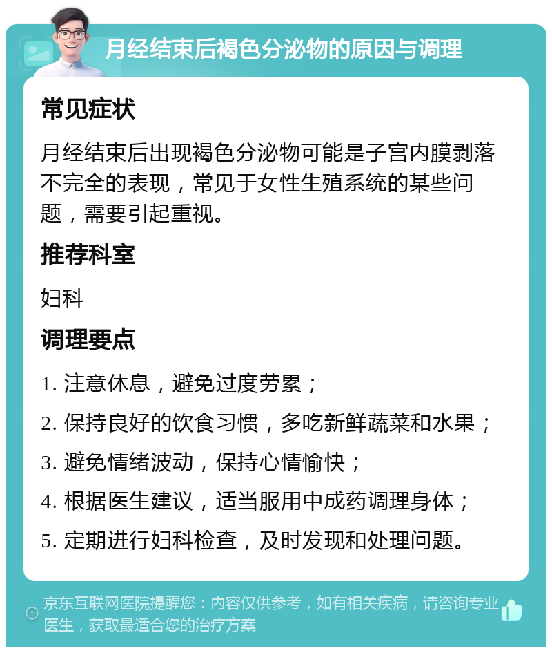 月经结束后褐色分泌物的原因与调理 常见症状 月经结束后出现褐色分泌物可能是子宫内膜剥落不完全的表现，常见于女性生殖系统的某些问题，需要引起重视。 推荐科室 妇科 调理要点 1. 注意休息，避免过度劳累； 2. 保持良好的饮食习惯，多吃新鲜蔬菜和水果； 3. 避免情绪波动，保持心情愉快； 4. 根据医生建议，适当服用中成药调理身体； 5. 定期进行妇科检查，及时发现和处理问题。