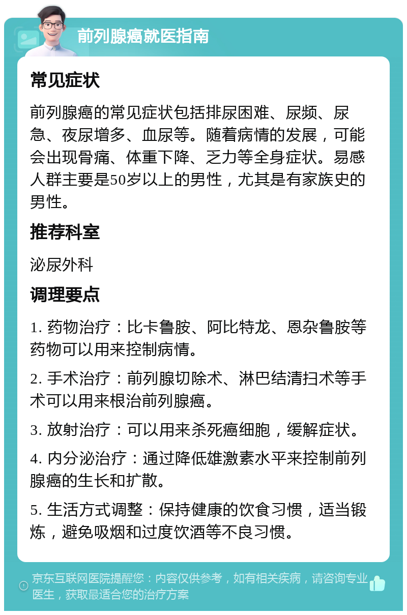 前列腺癌就医指南 常见症状 前列腺癌的常见症状包括排尿困难、尿频、尿急、夜尿增多、血尿等。随着病情的发展，可能会出现骨痛、体重下降、乏力等全身症状。易感人群主要是50岁以上的男性，尤其是有家族史的男性。 推荐科室 泌尿外科 调理要点 1. 药物治疗：比卡鲁胺、阿比特龙、恩杂鲁胺等药物可以用来控制病情。 2. 手术治疗：前列腺切除术、淋巴结清扫术等手术可以用来根治前列腺癌。 3. 放射治疗：可以用来杀死癌细胞，缓解症状。 4. 内分泌治疗：通过降低雄激素水平来控制前列腺癌的生长和扩散。 5. 生活方式调整：保持健康的饮食习惯，适当锻炼，避免吸烟和过度饮酒等不良习惯。