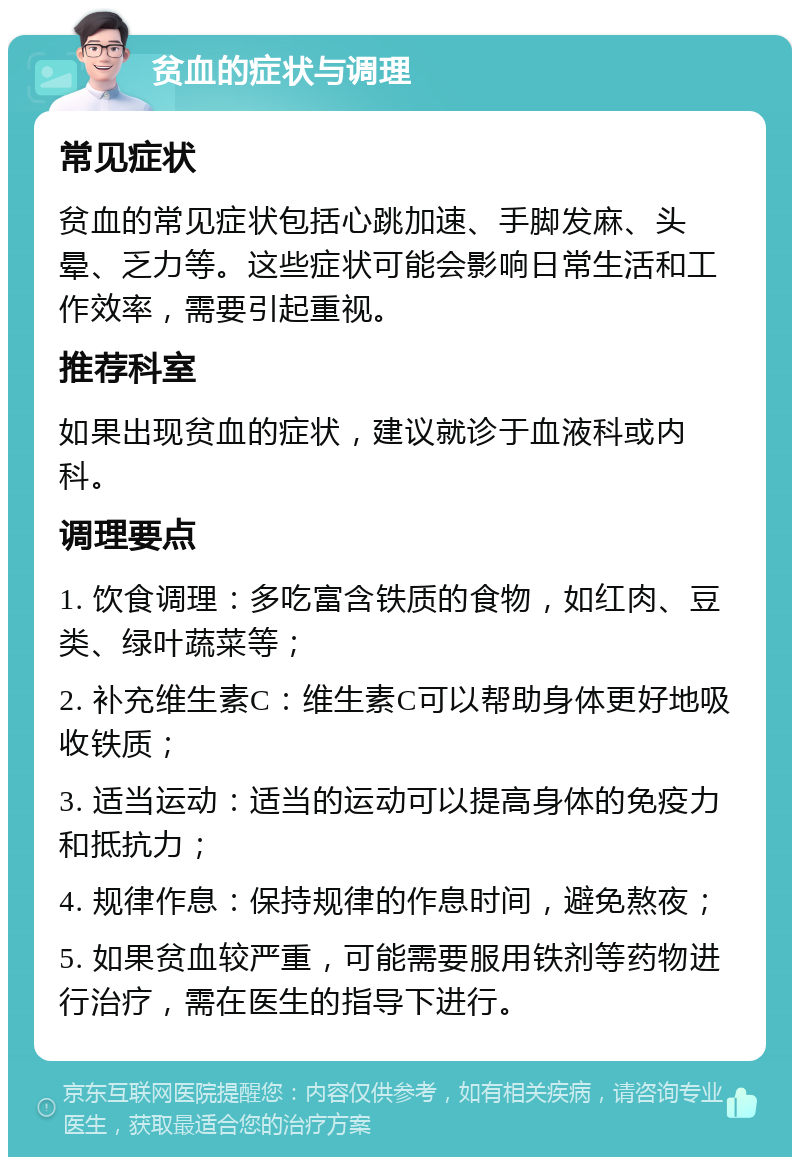 贫血的症状与调理 常见症状 贫血的常见症状包括心跳加速、手脚发麻、头晕、乏力等。这些症状可能会影响日常生活和工作效率，需要引起重视。 推荐科室 如果出现贫血的症状，建议就诊于血液科或内科。 调理要点 1. 饮食调理：多吃富含铁质的食物，如红肉、豆类、绿叶蔬菜等； 2. 补充维生素C：维生素C可以帮助身体更好地吸收铁质； 3. 适当运动：适当的运动可以提高身体的免疫力和抵抗力； 4. 规律作息：保持规律的作息时间，避免熬夜； 5. 如果贫血较严重，可能需要服用铁剂等药物进行治疗，需在医生的指导下进行。