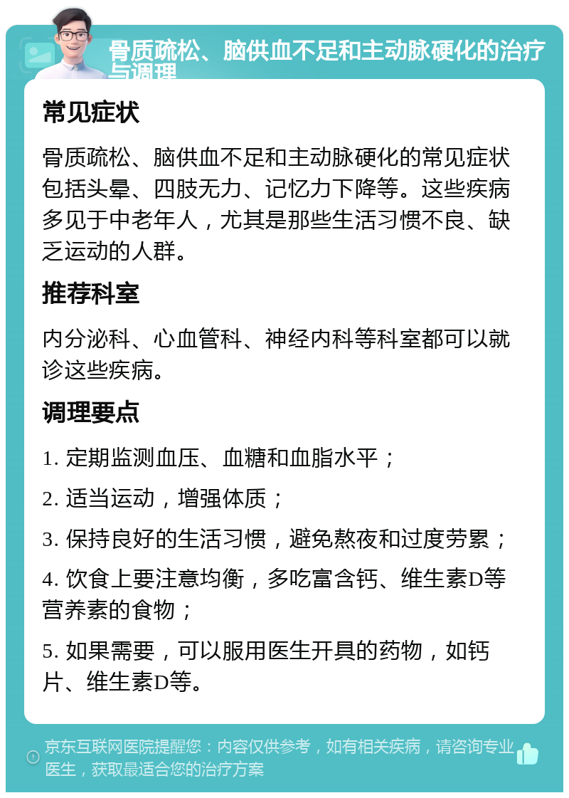 骨质疏松、脑供血不足和主动脉硬化的治疗与调理 常见症状 骨质疏松、脑供血不足和主动脉硬化的常见症状包括头晕、四肢无力、记忆力下降等。这些疾病多见于中老年人，尤其是那些生活习惯不良、缺乏运动的人群。 推荐科室 内分泌科、心血管科、神经内科等科室都可以就诊这些疾病。 调理要点 1. 定期监测血压、血糖和血脂水平； 2. 适当运动，增强体质； 3. 保持良好的生活习惯，避免熬夜和过度劳累； 4. 饮食上要注意均衡，多吃富含钙、维生素D等营养素的食物； 5. 如果需要，可以服用医生开具的药物，如钙片、维生素D等。