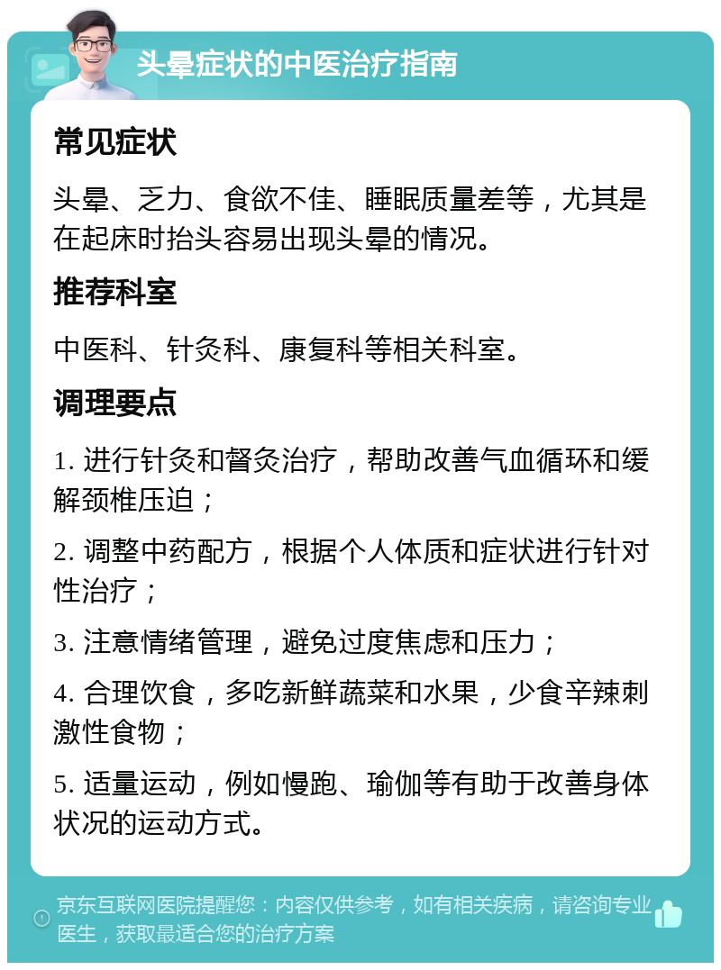 头晕症状的中医治疗指南 常见症状 头晕、乏力、食欲不佳、睡眠质量差等，尤其是在起床时抬头容易出现头晕的情况。 推荐科室 中医科、针灸科、康复科等相关科室。 调理要点 1. 进行针灸和督灸治疗，帮助改善气血循环和缓解颈椎压迫； 2. 调整中药配方，根据个人体质和症状进行针对性治疗； 3. 注意情绪管理，避免过度焦虑和压力； 4. 合理饮食，多吃新鲜蔬菜和水果，少食辛辣刺激性食物； 5. 适量运动，例如慢跑、瑜伽等有助于改善身体状况的运动方式。