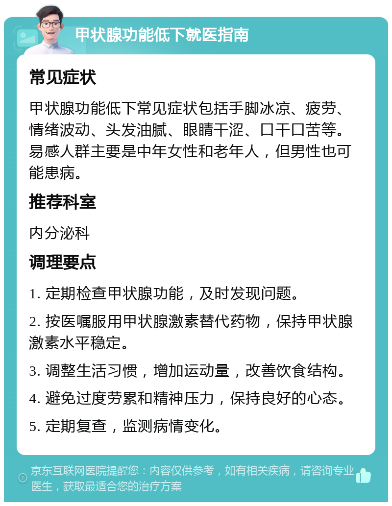 甲状腺功能低下就医指南 常见症状 甲状腺功能低下常见症状包括手脚冰凉、疲劳、情绪波动、头发油腻、眼睛干涩、口干口苦等。易感人群主要是中年女性和老年人，但男性也可能患病。 推荐科室 内分泌科 调理要点 1. 定期检查甲状腺功能，及时发现问题。 2. 按医嘱服用甲状腺激素替代药物，保持甲状腺激素水平稳定。 3. 调整生活习惯，增加运动量，改善饮食结构。 4. 避免过度劳累和精神压力，保持良好的心态。 5. 定期复查，监测病情变化。