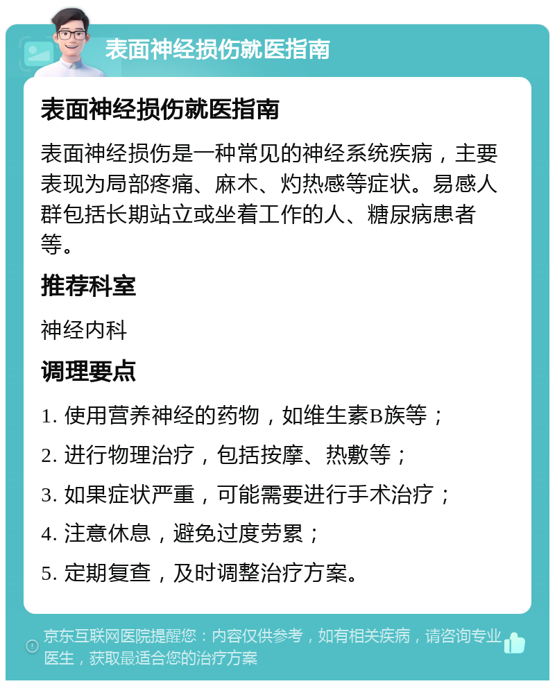 表面神经损伤就医指南 表面神经损伤就医指南 表面神经损伤是一种常见的神经系统疾病，主要表现为局部疼痛、麻木、灼热感等症状。易感人群包括长期站立或坐着工作的人、糖尿病患者等。 推荐科室 神经内科 调理要点 1. 使用营养神经的药物，如维生素B族等； 2. 进行物理治疗，包括按摩、热敷等； 3. 如果症状严重，可能需要进行手术治疗； 4. 注意休息，避免过度劳累； 5. 定期复查，及时调整治疗方案。