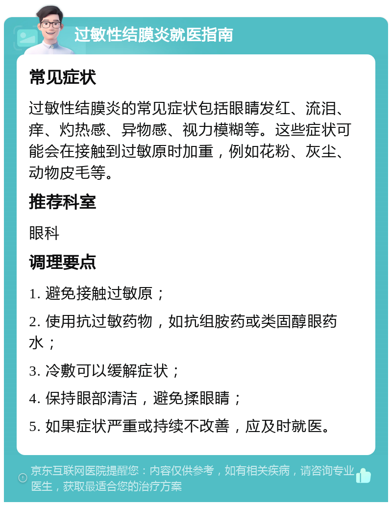 过敏性结膜炎就医指南 常见症状 过敏性结膜炎的常见症状包括眼睛发红、流泪、痒、灼热感、异物感、视力模糊等。这些症状可能会在接触到过敏原时加重，例如花粉、灰尘、动物皮毛等。 推荐科室 眼科 调理要点 1. 避免接触过敏原； 2. 使用抗过敏药物，如抗组胺药或类固醇眼药水； 3. 冷敷可以缓解症状； 4. 保持眼部清洁，避免揉眼睛； 5. 如果症状严重或持续不改善，应及时就医。