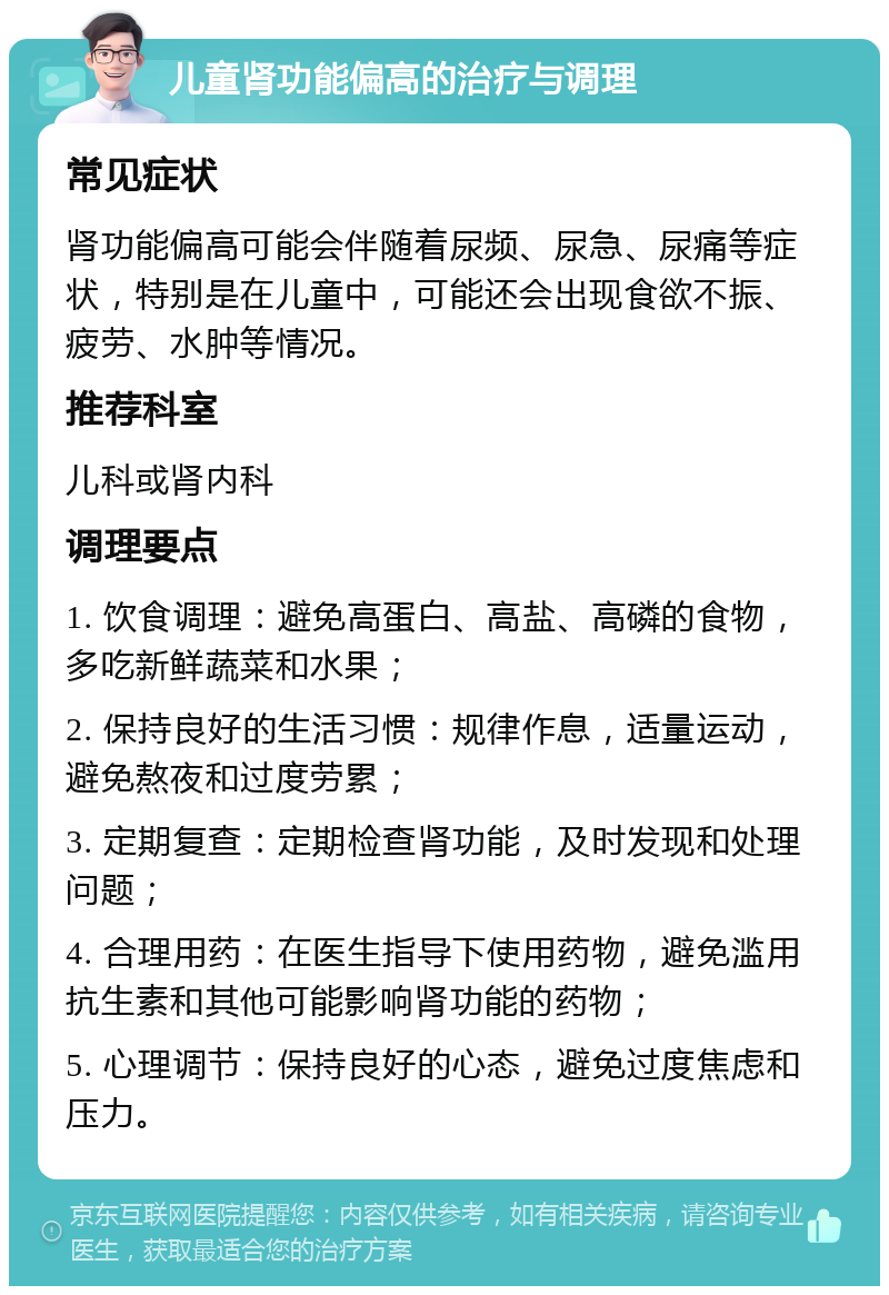 儿童肾功能偏高的治疗与调理 常见症状 肾功能偏高可能会伴随着尿频、尿急、尿痛等症状，特别是在儿童中，可能还会出现食欲不振、疲劳、水肿等情况。 推荐科室 儿科或肾内科 调理要点 1. 饮食调理：避免高蛋白、高盐、高磷的食物，多吃新鲜蔬菜和水果； 2. 保持良好的生活习惯：规律作息，适量运动，避免熬夜和过度劳累； 3. 定期复查：定期检查肾功能，及时发现和处理问题； 4. 合理用药：在医生指导下使用药物，避免滥用抗生素和其他可能影响肾功能的药物； 5. 心理调节：保持良好的心态，避免过度焦虑和压力。