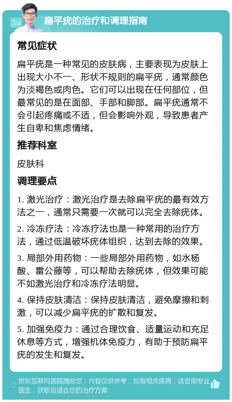 扁平疣的治疗和调理指南 常见症状 扁平疣是一种常见的皮肤病，主要表现为皮肤上出现大小不一、形状不规则的扁平疣，通常颜色为淡褐色或肉色。它们可以出现在任何部位，但最常见的是在面部、手部和脚部。扁平疣通常不会引起疼痛或不适，但会影响外观，导致患者产生自卑和焦虑情绪。 推荐科室 皮肤科 调理要点 1. 激光治疗：激光治疗是去除扁平疣的最有效方法之一，通常只需要一次就可以完全去除疣体。 2. 冷冻疗法：冷冻疗法也是一种常用的治疗方法，通过低温破坏疣体组织，达到去除的效果。 3. 局部外用药物：一些局部外用药物，如水杨酸、雷公藤等，可以帮助去除疣体，但效果可能不如激光治疗和冷冻疗法明显。 4. 保持皮肤清洁：保持皮肤清洁，避免摩擦和刺激，可以减少扁平疣的扩散和复发。 5. 加强免疫力：通过合理饮食、适量运动和充足休息等方式，增强机体免疫力，有助于预防扁平疣的发生和复发。