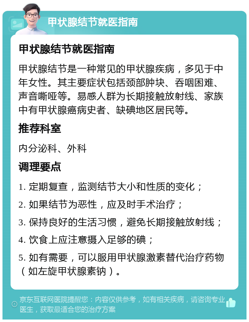 甲状腺结节就医指南 甲状腺结节就医指南 甲状腺结节是一种常见的甲状腺疾病，多见于中年女性。其主要症状包括颈部肿块、吞咽困难、声音嘶哑等。易感人群为长期接触放射线、家族中有甲状腺癌病史者、缺碘地区居民等。 推荐科室 内分泌科、外科 调理要点 1. 定期复查，监测结节大小和性质的变化； 2. 如果结节为恶性，应及时手术治疗； 3. 保持良好的生活习惯，避免长期接触放射线； 4. 饮食上应注意摄入足够的碘； 5. 如有需要，可以服用甲状腺激素替代治疗药物（如左旋甲状腺素钠）。