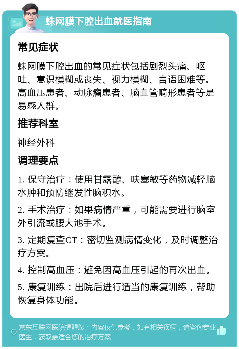 蛛网膜下腔出血就医指南 常见症状 蛛网膜下腔出血的常见症状包括剧烈头痛、呕吐、意识模糊或丧失、视力模糊、言语困难等。高血压患者、动脉瘤患者、脑血管畸形患者等是易感人群。 推荐科室 神经外科 调理要点 1. 保守治疗：使用甘露醇、呋塞敏等药物减轻脑水肿和预防继发性脑积水。 2. 手术治疗：如果病情严重，可能需要进行脑室外引流或腰大池手术。 3. 定期复查CT：密切监测病情变化，及时调整治疗方案。 4. 控制高血压：避免因高血压引起的再次出血。 5. 康复训练：出院后进行适当的康复训练，帮助恢复身体功能。