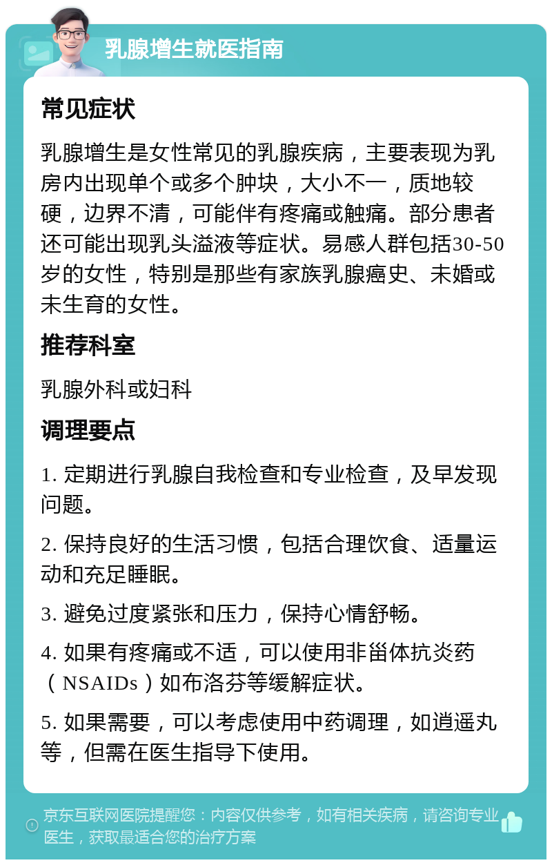 乳腺增生就医指南 常见症状 乳腺增生是女性常见的乳腺疾病，主要表现为乳房内出现单个或多个肿块，大小不一，质地较硬，边界不清，可能伴有疼痛或触痛。部分患者还可能出现乳头溢液等症状。易感人群包括30-50岁的女性，特别是那些有家族乳腺癌史、未婚或未生育的女性。 推荐科室 乳腺外科或妇科 调理要点 1. 定期进行乳腺自我检查和专业检查，及早发现问题。 2. 保持良好的生活习惯，包括合理饮食、适量运动和充足睡眠。 3. 避免过度紧张和压力，保持心情舒畅。 4. 如果有疼痛或不适，可以使用非甾体抗炎药（NSAIDs）如布洛芬等缓解症状。 5. 如果需要，可以考虑使用中药调理，如逍遥丸等，但需在医生指导下使用。