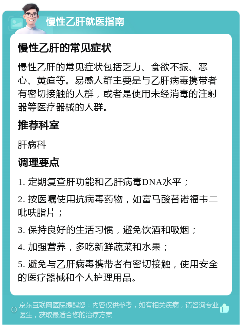 慢性乙肝就医指南 慢性乙肝的常见症状 慢性乙肝的常见症状包括乏力、食欲不振、恶心、黄疸等。易感人群主要是与乙肝病毒携带者有密切接触的人群，或者是使用未经消毒的注射器等医疗器械的人群。 推荐科室 肝病科 调理要点 1. 定期复查肝功能和乙肝病毒DNA水平； 2. 按医嘱使用抗病毒药物，如富马酸替诺福韦二吡呋脂片； 3. 保持良好的生活习惯，避免饮酒和吸烟； 4. 加强营养，多吃新鲜蔬菜和水果； 5. 避免与乙肝病毒携带者有密切接触，使用安全的医疗器械和个人护理用品。