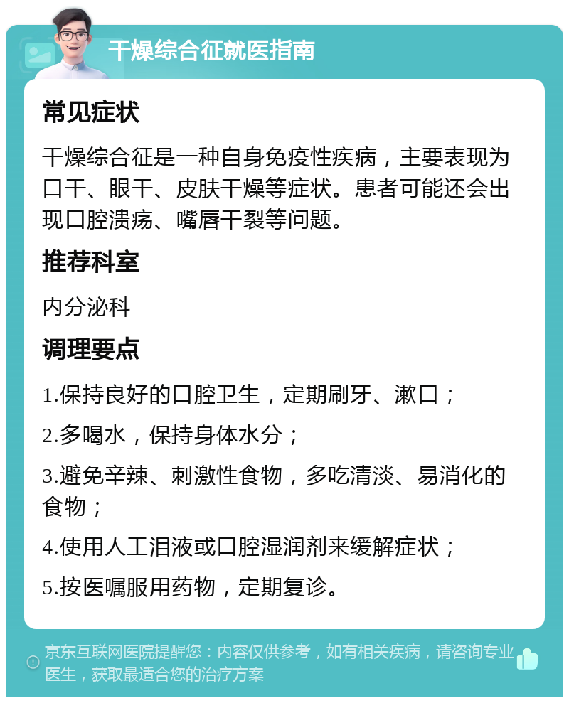 干燥综合征就医指南 常见症状 干燥综合征是一种自身免疫性疾病，主要表现为口干、眼干、皮肤干燥等症状。患者可能还会出现口腔溃疡、嘴唇干裂等问题。 推荐科室 内分泌科 调理要点 1.保持良好的口腔卫生，定期刷牙、漱口； 2.多喝水，保持身体水分； 3.避免辛辣、刺激性食物，多吃清淡、易消化的食物； 4.使用人工泪液或口腔湿润剂来缓解症状； 5.按医嘱服用药物，定期复诊。