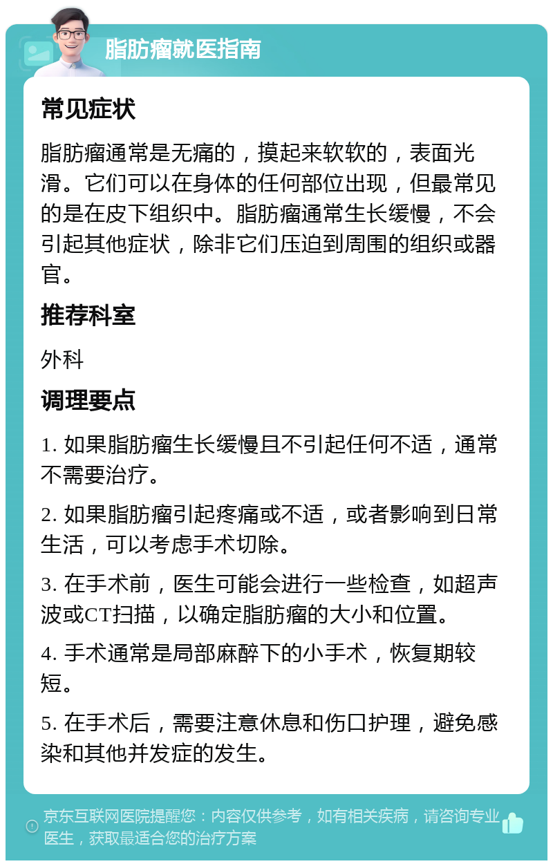 脂肪瘤就医指南 常见症状 脂肪瘤通常是无痛的，摸起来软软的，表面光滑。它们可以在身体的任何部位出现，但最常见的是在皮下组织中。脂肪瘤通常生长缓慢，不会引起其他症状，除非它们压迫到周围的组织或器官。 推荐科室 外科 调理要点 1. 如果脂肪瘤生长缓慢且不引起任何不适，通常不需要治疗。 2. 如果脂肪瘤引起疼痛或不适，或者影响到日常生活，可以考虑手术切除。 3. 在手术前，医生可能会进行一些检查，如超声波或CT扫描，以确定脂肪瘤的大小和位置。 4. 手术通常是局部麻醉下的小手术，恢复期较短。 5. 在手术后，需要注意休息和伤口护理，避免感染和其他并发症的发生。