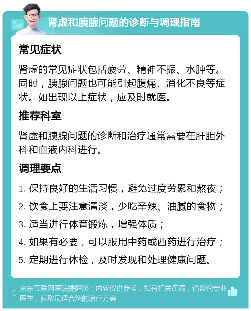 肾虚和胰腺问题的诊断与调理指南 常见症状 肾虚的常见症状包括疲劳、精神不振、水肿等。同时，胰腺问题也可能引起腹痛、消化不良等症状。如出现以上症状，应及时就医。 推荐科室 肾虚和胰腺问题的诊断和治疗通常需要在肝胆外科和血液内科进行。 调理要点 1. 保持良好的生活习惯，避免过度劳累和熬夜； 2. 饮食上要注意清淡，少吃辛辣、油腻的食物； 3. 适当进行体育锻炼，增强体质； 4. 如果有必要，可以服用中药或西药进行治疗； 5. 定期进行体检，及时发现和处理健康问题。