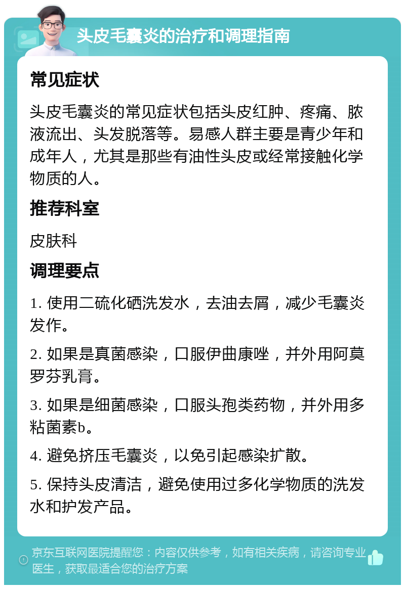 头皮毛囊炎的治疗和调理指南 常见症状 头皮毛囊炎的常见症状包括头皮红肿、疼痛、脓液流出、头发脱落等。易感人群主要是青少年和成年人，尤其是那些有油性头皮或经常接触化学物质的人。 推荐科室 皮肤科 调理要点 1. 使用二硫化硒洗发水，去油去屑，减少毛囊炎发作。 2. 如果是真菌感染，口服伊曲康唑，并外用阿莫罗芬乳膏。 3. 如果是细菌感染，口服头孢类药物，并外用多粘菌素b。 4. 避免挤压毛囊炎，以免引起感染扩散。 5. 保持头皮清洁，避免使用过多化学物质的洗发水和护发产品。