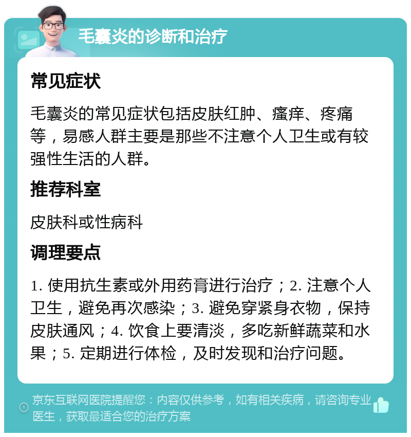 毛囊炎的诊断和治疗 常见症状 毛囊炎的常见症状包括皮肤红肿、瘙痒、疼痛等，易感人群主要是那些不注意个人卫生或有较强性生活的人群。 推荐科室 皮肤科或性病科 调理要点 1. 使用抗生素或外用药膏进行治疗；2. 注意个人卫生，避免再次感染；3. 避免穿紧身衣物，保持皮肤通风；4. 饮食上要清淡，多吃新鲜蔬菜和水果；5. 定期进行体检，及时发现和治疗问题。