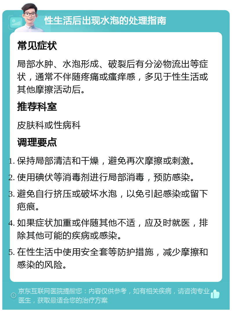 性生活后出现水泡的处理指南 常见症状 局部水肿、水泡形成、破裂后有分泌物流出等症状，通常不伴随疼痛或瘙痒感，多见于性生活或其他摩擦活动后。 推荐科室 皮肤科或性病科 调理要点 保持局部清洁和干燥，避免再次摩擦或刺激。 使用碘伏等消毒剂进行局部消毒，预防感染。 避免自行挤压或破坏水泡，以免引起感染或留下疤痕。 如果症状加重或伴随其他不适，应及时就医，排除其他可能的疾病或感染。 在性生活中使用安全套等防护措施，减少摩擦和感染的风险。