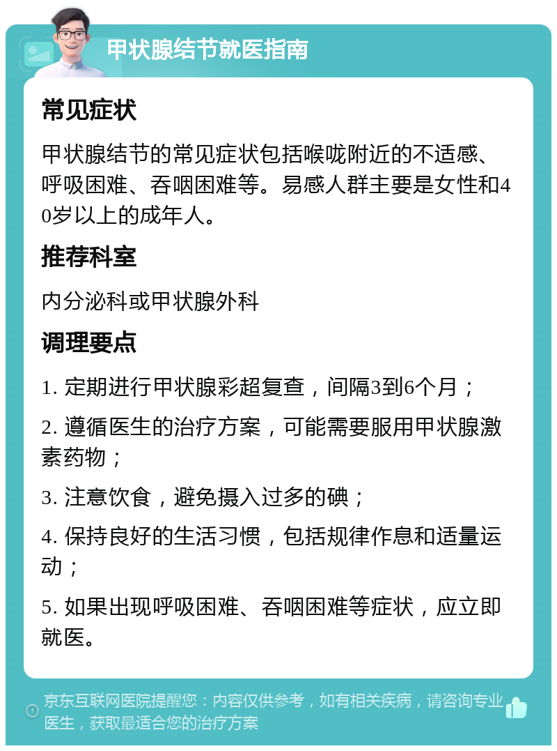 甲状腺结节就医指南 常见症状 甲状腺结节的常见症状包括喉咙附近的不适感、呼吸困难、吞咽困难等。易感人群主要是女性和40岁以上的成年人。 推荐科室 内分泌科或甲状腺外科 调理要点 1. 定期进行甲状腺彩超复查，间隔3到6个月； 2. 遵循医生的治疗方案，可能需要服用甲状腺激素药物； 3. 注意饮食，避免摄入过多的碘； 4. 保持良好的生活习惯，包括规律作息和适量运动； 5. 如果出现呼吸困难、吞咽困难等症状，应立即就医。