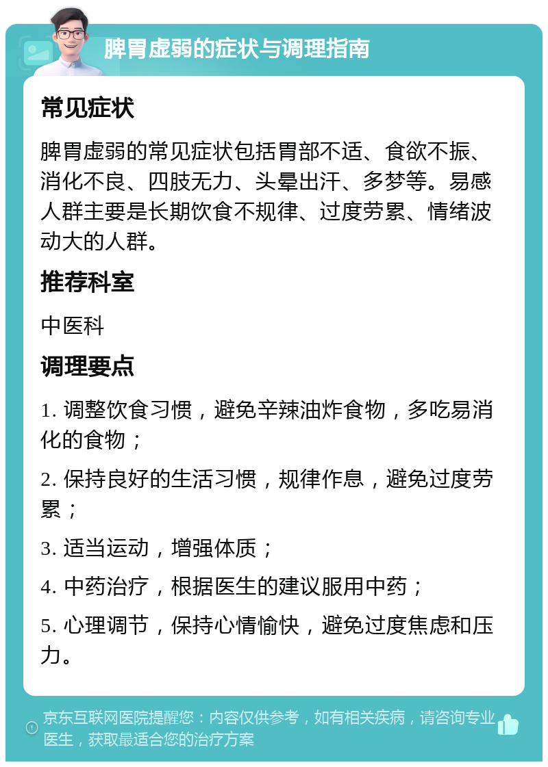 脾胃虚弱的症状与调理指南 常见症状 脾胃虚弱的常见症状包括胃部不适、食欲不振、消化不良、四肢无力、头晕出汗、多梦等。易感人群主要是长期饮食不规律、过度劳累、情绪波动大的人群。 推荐科室 中医科 调理要点 1. 调整饮食习惯，避免辛辣油炸食物，多吃易消化的食物； 2. 保持良好的生活习惯，规律作息，避免过度劳累； 3. 适当运动，增强体质； 4. 中药治疗，根据医生的建议服用中药； 5. 心理调节，保持心情愉快，避免过度焦虑和压力。